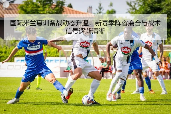 国际米兰夏训备战动态升温，新赛季阵容磨合与战术信号逐渐清晰